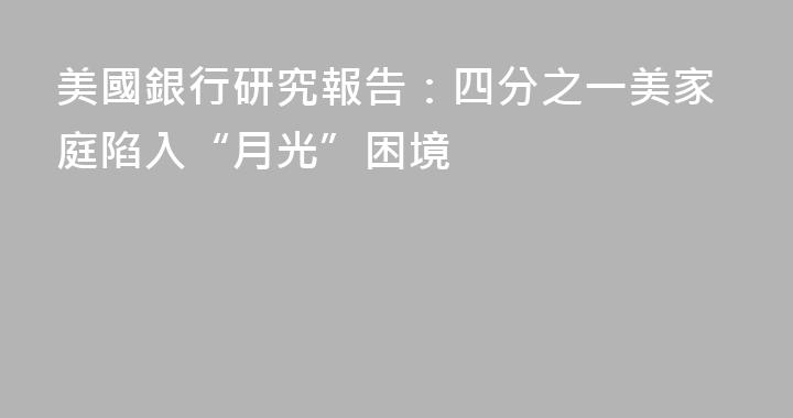 美國銀行研究報告：四分之一美家庭陷入“月光”困境