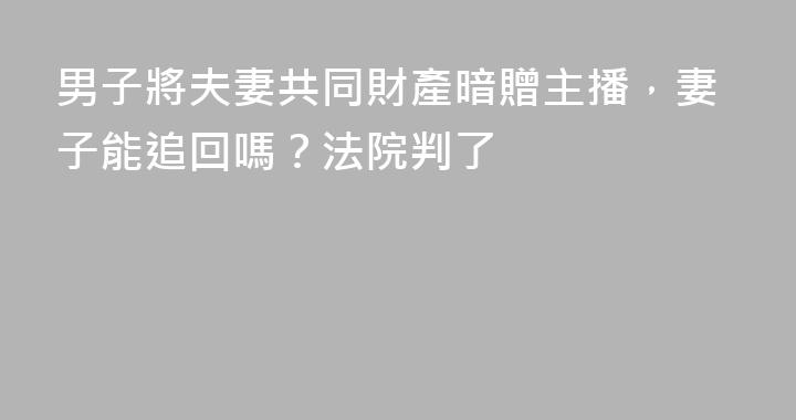 男子將夫妻共同財產暗贈主播，妻子能追回嗎？法院判了