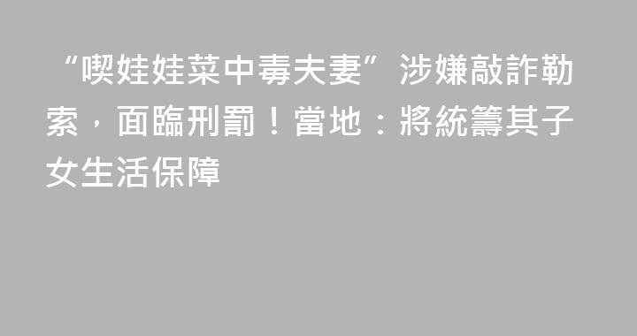 “喫娃娃菜中毒夫妻”涉嫌敲詐勒索，面臨刑罰！當地：將統籌其子女生活保障