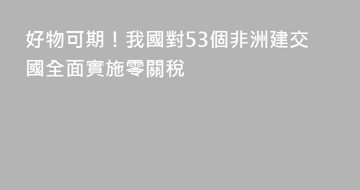 好物可期！我國對53個非洲建交國全面實施零關稅