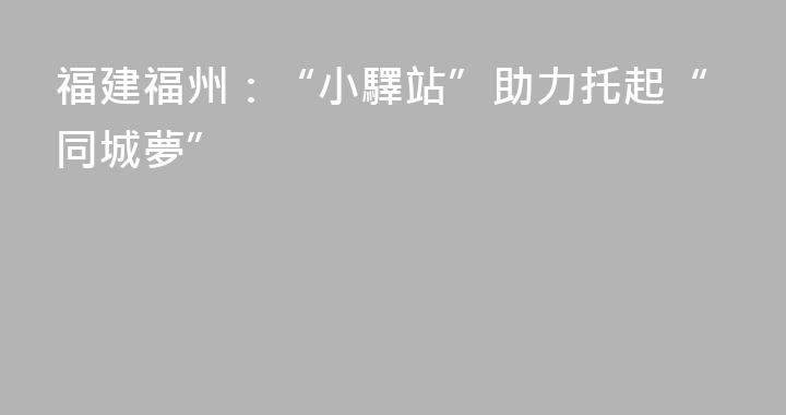 福建福州：“小驛站”助力托起“同城夢”