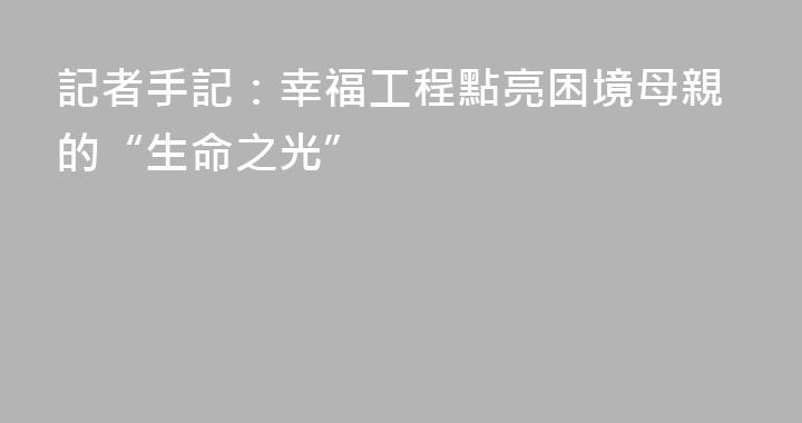 記者手記：幸福工程點亮困境母親的“生命之光”