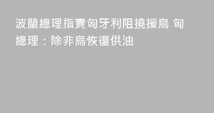波蘭總理指責匈牙利阻撓援烏 匈總理：除非烏恢復供油