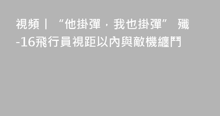 視頻丨“他掛彈，我也掛彈” 殲-16飛行員視距以內與敵機纏鬥