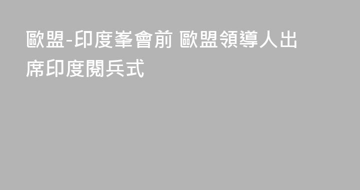 歐盟-印度峯會前 歐盟領導人出席印度閱兵式