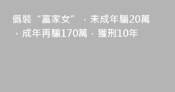 僞裝“富家女”，未成年騙20萬，成年再騙170萬，獲刑10年