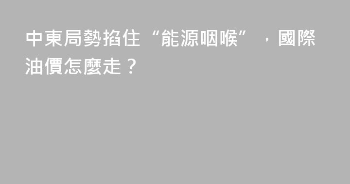 中東局勢掐住“能源咽喉”，國際油價怎麼走？