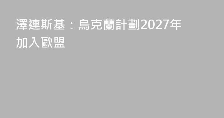 澤連斯基：烏克蘭計劃2027年加入歐盟