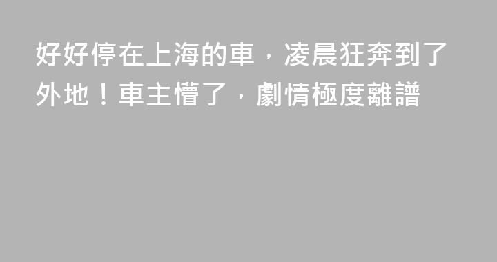 好好停在上海的車，凌晨狂奔到了外地！車主懵了，劇情極度離譜