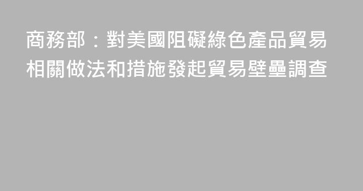 商務部：對美國阻礙綠色產品貿易相關做法和措施發起貿易壁壘調查