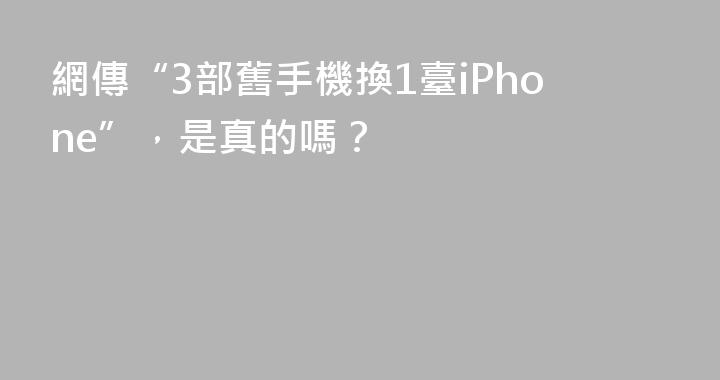 網傳“3部舊手機換1臺iPhone”，是真的嗎？