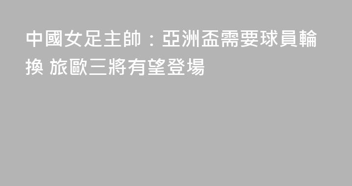 中國女足主帥：亞洲盃需要球員輪換 旅歐三將有望登場