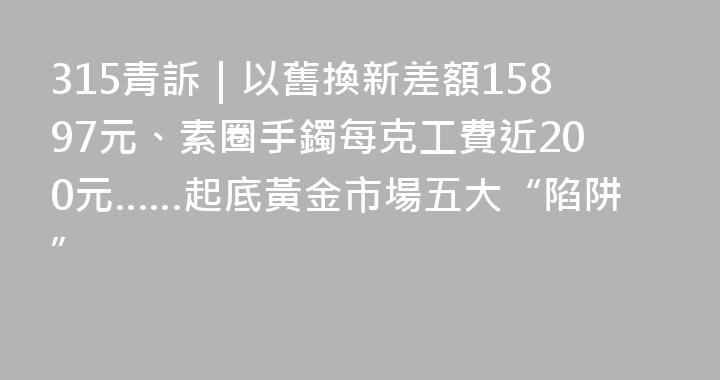 315青訴｜以舊換新差額15897元、素圈手鐲每克工費近200元……起底黃金市場五大“陷阱”