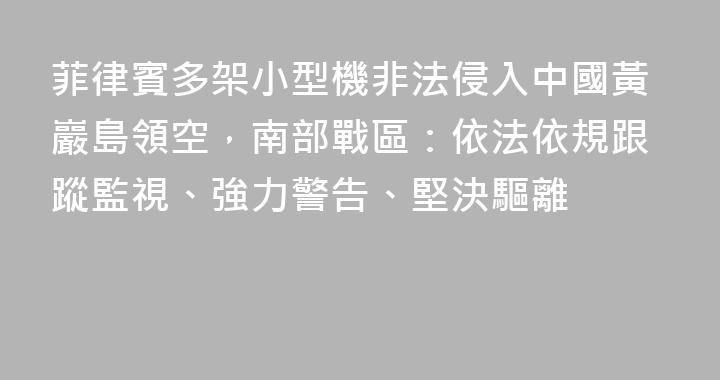 菲律賓多架小型機非法侵入中國黃巖島領空，南部戰區：依法依規跟蹤監視、強力警告、堅決驅離