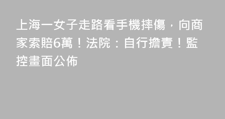 上海一女子走路看手機摔傷，向商家索賠6萬！法院：自行擔責！監控畫面公佈