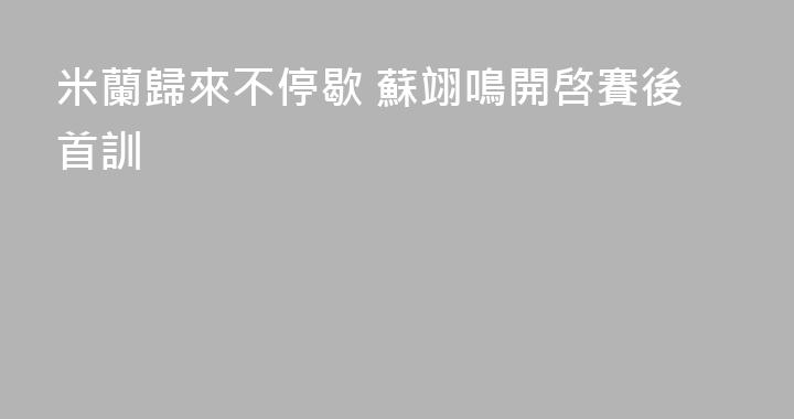 米蘭歸來不停歇 蘇翊鳴開啓賽後首訓