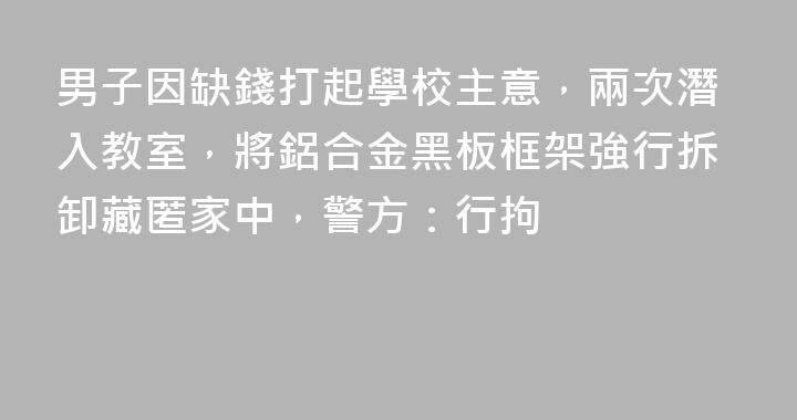 男子因缺錢打起學校主意，兩次潛入教室，將鋁合金黑板框架強行拆卸藏匿家中，警方：行拘