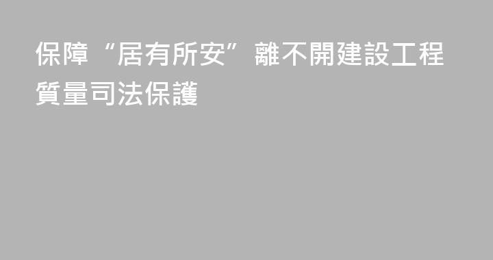 保障“居有所安”離不開建設工程質量司法保護