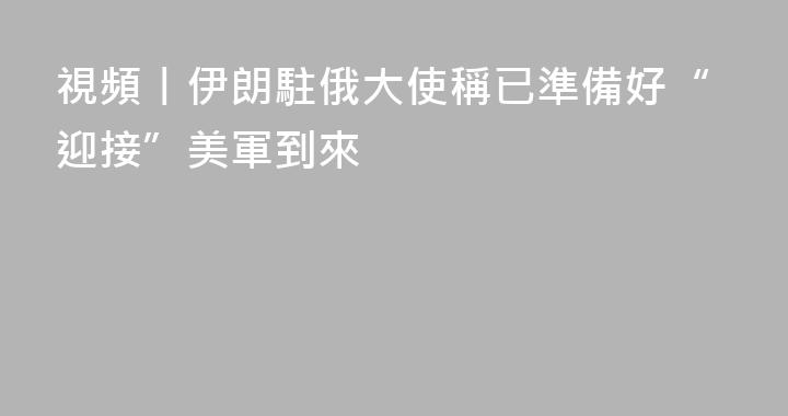 視頻丨伊朗駐俄大使稱已準備好“迎接”美軍到來