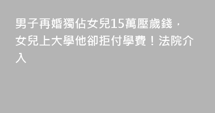 男子再婚獨佔女兒15萬壓歲錢，女兒上大學他卻拒付學費！法院介入