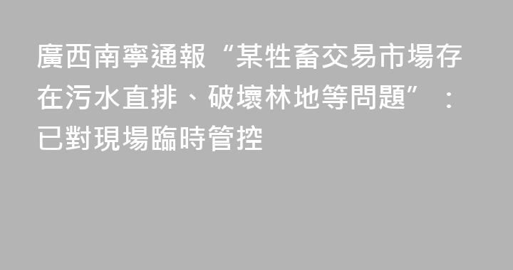 廣西南寧通報“某牲畜交易市場存在污水直排、破壞林地等問題”：已對現場臨時管控