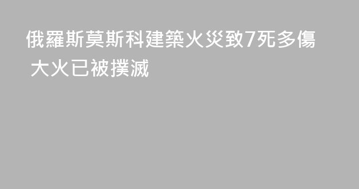俄羅斯莫斯科建築火災致7死多傷 大火已被撲滅