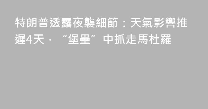 特朗普透露夜襲細節：天氣影響推遲4天，“堡壘”中抓走馬杜羅