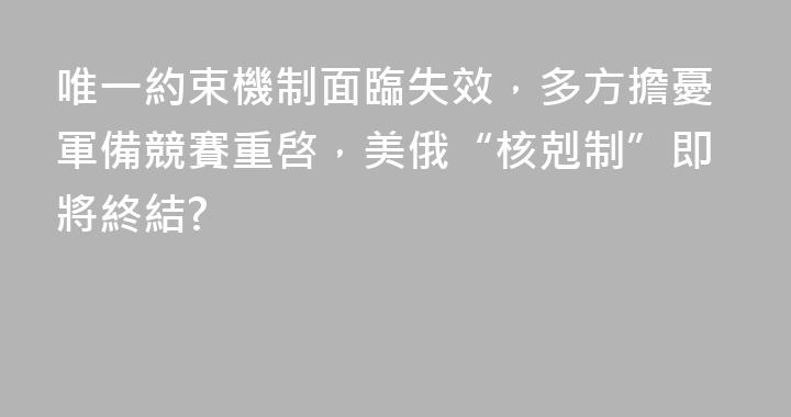 唯一約束機制面臨失效，多方擔憂軍備競賽重啓，美俄“核剋制”即將終結?