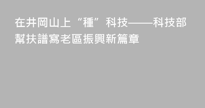 在井岡山上“種”科技——科技部幫扶譜寫老區振興新篇章