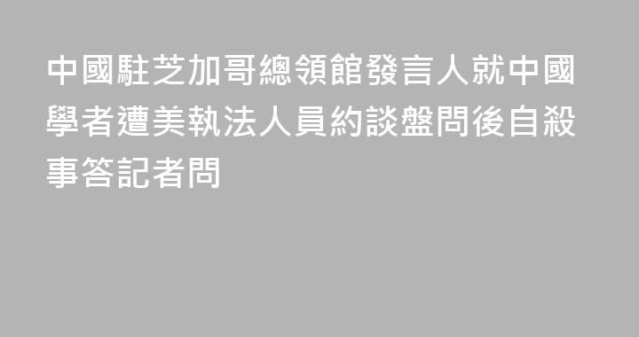 中國駐芝加哥總領館發言人就中國學者遭美執法人員約談盤問後自殺事答記者問