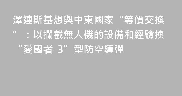 澤連斯基想與中東國家“等價交換”：以攔截無人機的設備和經驗換“愛國者-3”型防空導彈