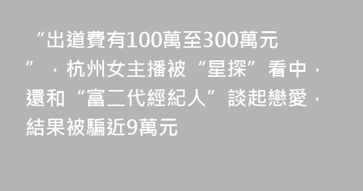 “出道費有100萬至300萬元”，杭州女主播被“星探”看中，還和“富二代經紀人”談起戀愛，結果被騙近9萬元