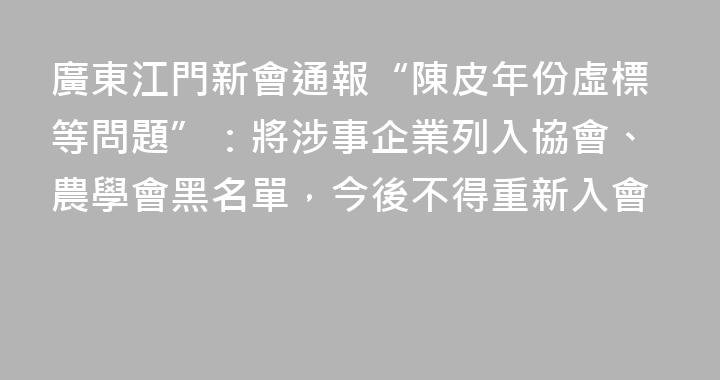 廣東江門新會通報“陳皮年份虛標等問題”：將涉事企業列入協會、農學會黑名單，今後不得重新入會