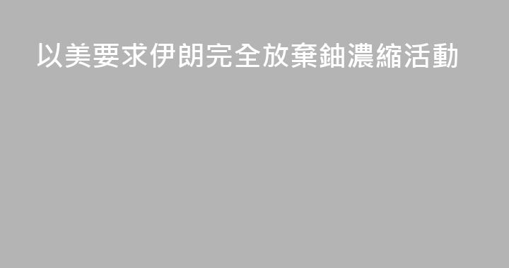 以美要求伊朗完全放棄鈾濃縮活動