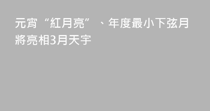 元宵“紅月亮”、年度最小下弦月將亮相3月天宇