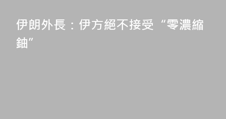 伊朗外長：伊方絕不接受“零濃縮鈾”