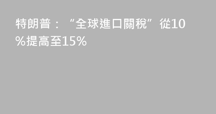 特朗普：“全球進口關稅”從10%提高至15%