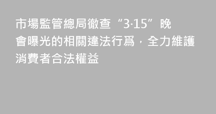 市場監管總局徹查“3·15”晚會曝光的相關違法行爲，全力維護消費者合法權益