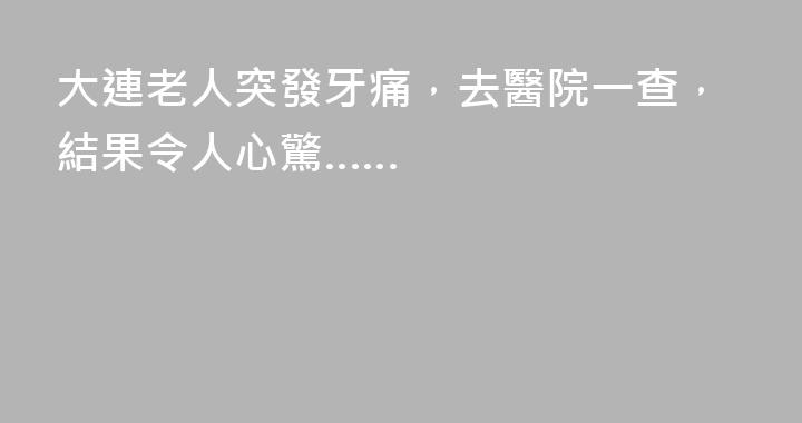 大連老人突發牙痛，去醫院一查，結果令人心驚……
