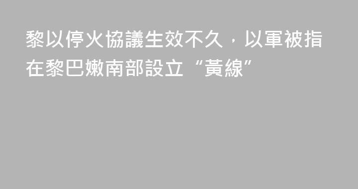 黎以停火協議生效不久，以軍被指在黎巴嫩南部設立“黃線”