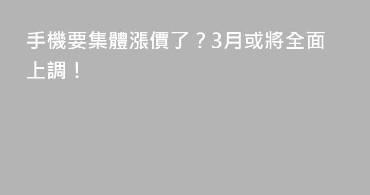 手機要集體漲價了？3月或將全面上調！