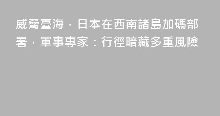 威脅臺海，日本在西南諸島加碼部署，軍事專家：行徑暗藏多重風險