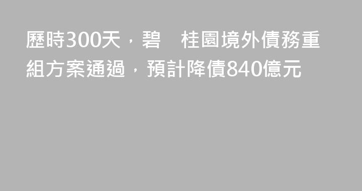 歷時300天，碧桂園境外債務重組方案通過，預計降債840億元