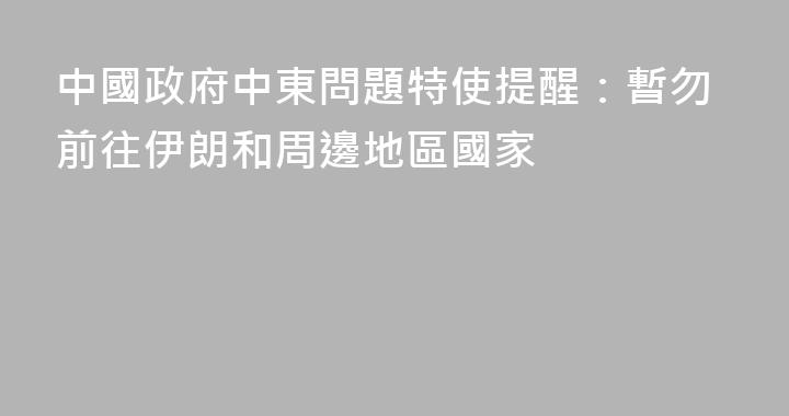 中國政府中東問題特使提醒：暫勿前往伊朗和周邊地區國家
