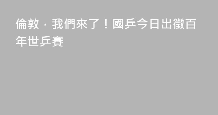 倫敦，我們來了！國乒今日出徵百年世乒賽
