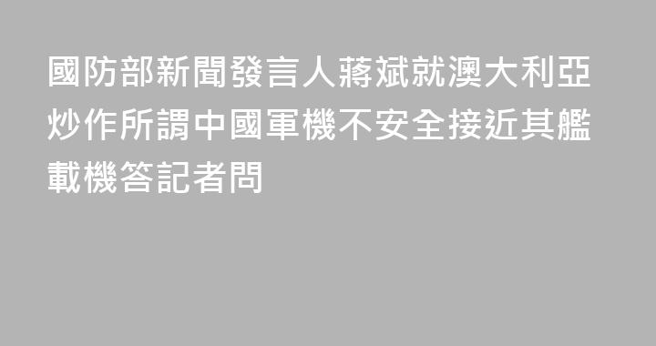 國防部新聞發言人蔣斌就澳大利亞炒作所謂中國軍機不安全接近其艦載機答記者問