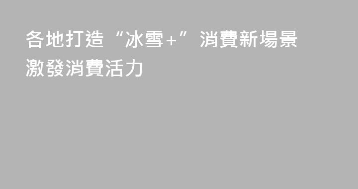 各地打造“冰雪+”消費新場景 激發消費活力