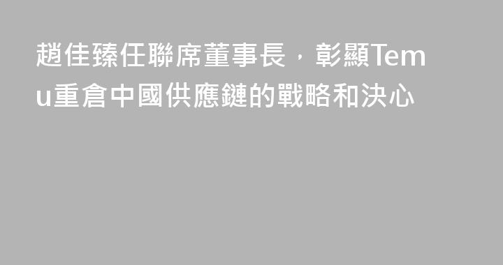 趙佳臻任聯席董事長，彰顯Temu重倉中國供應鏈的戰略和決心