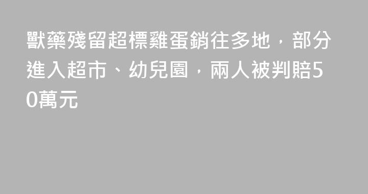 獸藥殘留超標雞蛋銷往多地，部分進入超市、幼兒園，兩人被判賠50萬元