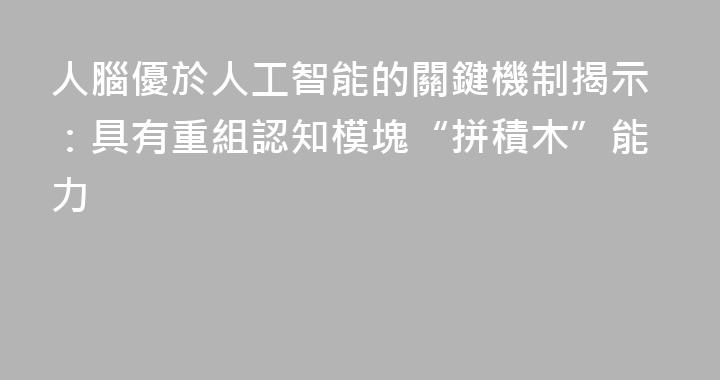 人腦優於人工智能的關鍵機制揭示：具有重組認知模塊“拼積木”能力